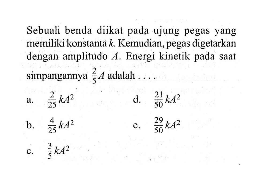 Sebuah benda diikat pada ujung pegas yang memiliki konstanta k. Kemudian, pegas digetarkan dengan amplitudo A. Energi kinetik pada saat simpangannya 2/5 A adalah ....a. 2/25 kA^2 b. 4/25 kA^2 c. 3/5 kA^2 d. 21/50 kA^2 e. 29/50 kA^2