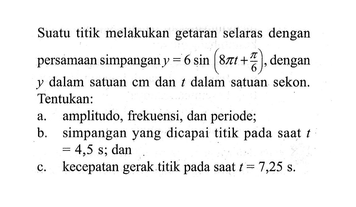 Suatu titik melakukan getaran selaras dengan persamaan simpangan y=6 sin(8 pi t+pi/6), dengan y dalam satuan cm dan t dalam satuan sekon. Tentukan:a. amplitudo, frekuensi, dan periode;b. simpangan yang dicapai titik pada saat t=4,5 s; danc. kecepatan gerak titik pada saat  t=7,25 s .