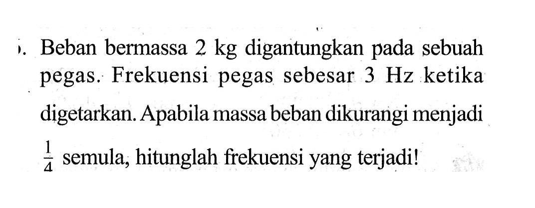 i. Beban bermassa 2 kg digantungkan pada sebuah pegas. Frekuensi pegas sebesar 3 Hz ketika digetarkan. Apabila massa beban dikurangi menjadi 1/4 semula, hitunglah frekuensi yang terjadi!