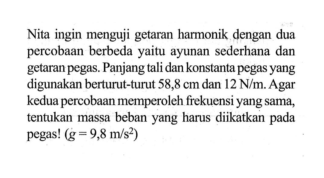 Nita ingin menguji getaran harmonik dengan dua percobaan berbeda yaitu ayunan sederhana dan getaran pegas. Panjang tali dan konstanta pegas yang digunakan berturut-turut 58,8 cm dan 12 N/m. Agar kedua percobaan memperoleh frekuensi yang sama, tentukan massa beban yang harus diikatkan pada pegas! (g=9,8 m/s^2)  