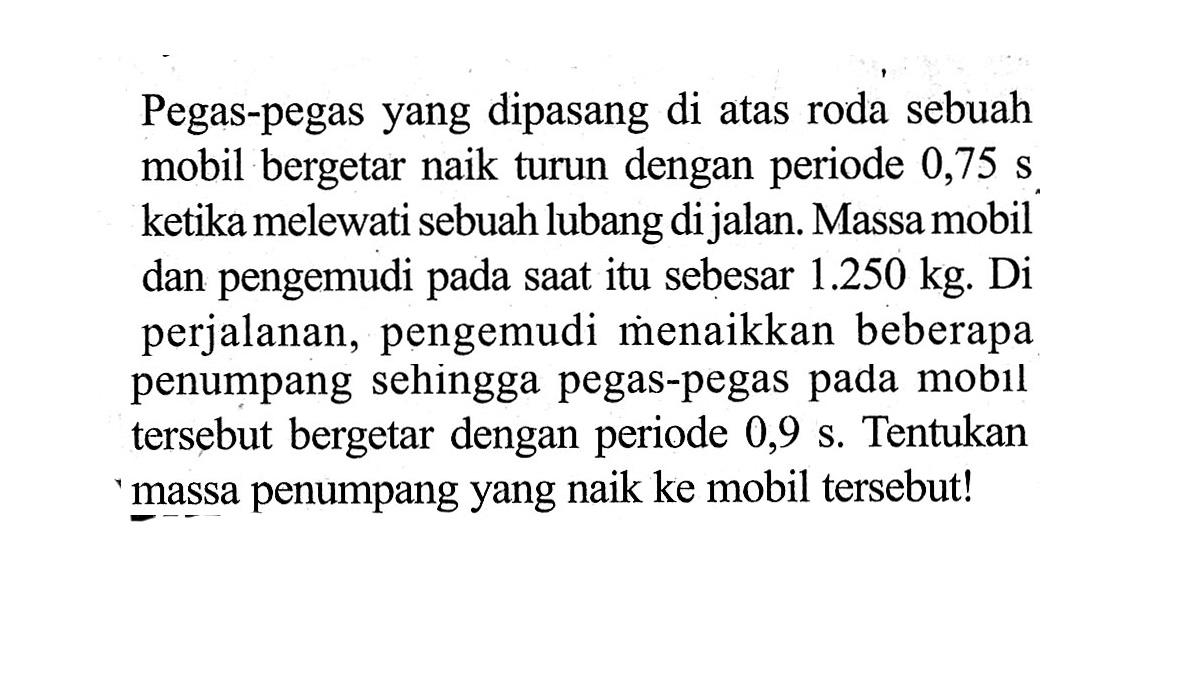 Pegas-pegas yang dipasang di atas roda sebuah mobil bergetar naik turun dengan periode  0,75 s ketika melewati sebuah lubang dijalan. Massa mobil dan pengemudi pada saat itu sebesar  1.250 kg. Di perjalanan, pengemudi menaikkan beberapa penumpang sehingga pegas-pegas pada mobil tersebut bergetar dengan periode  0,9 s. Tentukan massa penumpang yang naik ke mobil tersebut!