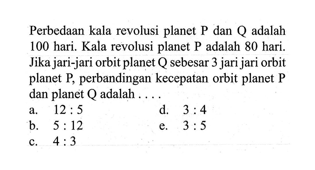 Perbedaan kala revolusi planet  kg  dan  Q  adalah 100 hari. Kala revolusi planet  kg  adalah 80 hari. Jika jari-jari orbit planet Q sebesar 3 jari jari orbit planet  P , perbandingan kecepatan orbit planet  P  dan planet  Q  adalah ....