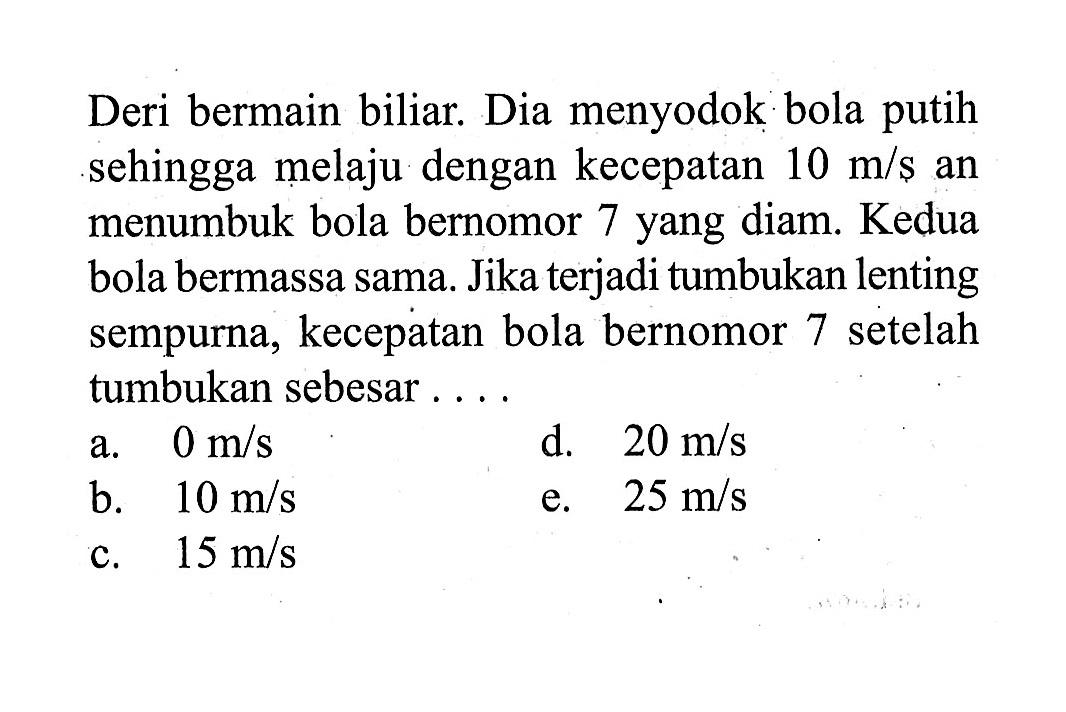 Deri bermain biliar. Dia menyodok bola putih sehingga melaju dengan kecepatan 10 m/s an menumbuk bola bernomor 7 yang diam. Kedua bola bermassa sama. Jika terjadi tumbukan lenting sempurna, kecepatan bola bernomor 7 setelah tumbukan sebesar . . .