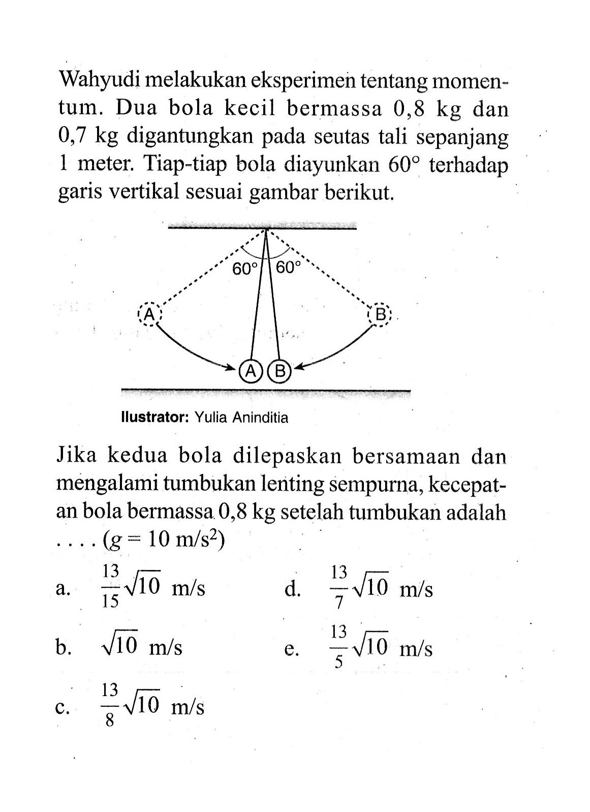 Wahyudi melakukan eksperimen tentang momentum. Dua bola kecil bermassa  0,8 kg  dan  0,7 kg  digantungkan pada seutas tali sepanjang 1 meter. Tiap-tiap bola diayunkan  60  terhadap garis vertikal sesuai gambar berikut.60 60 AB ABIlustrator: Yulia AninditiaJika kedua bola dilepaskan bersamaan dan mengalami tumbukan lenting sempurna, kecepatan bola bermassa  0,8 kg  setelah tumbukan adalah  ...(g=10 m / s^2) 