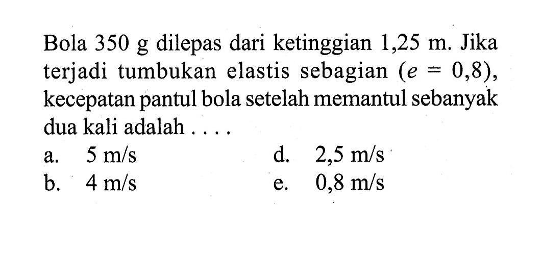 Bola  350 g  dilepas dari ketinggian  1,25 m . Jika terjadi tumbukan elastis sebagian  (e = 0,8) , kecepatan pantul bola setelah memantul sebanyak dua kali adalah ....