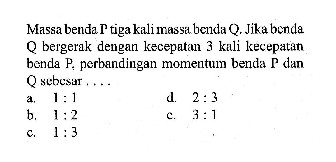 Massa benda P tiga kali massa benda Q. Jika benda Q bergerak dengan kecepatan 3 kali kecepatan benda P, perbandingan momentum benda P dan Q sebesar .... 