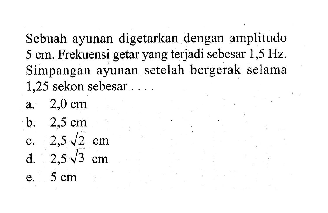 Sebuah ayunan digetarkan dengan amplitudo 5 cm. Frekuensi getar yang terjadi sebesar 1,5 Hz. Simpangan ayunan setelah bergerak selama 1,25 sekon sebesar ....