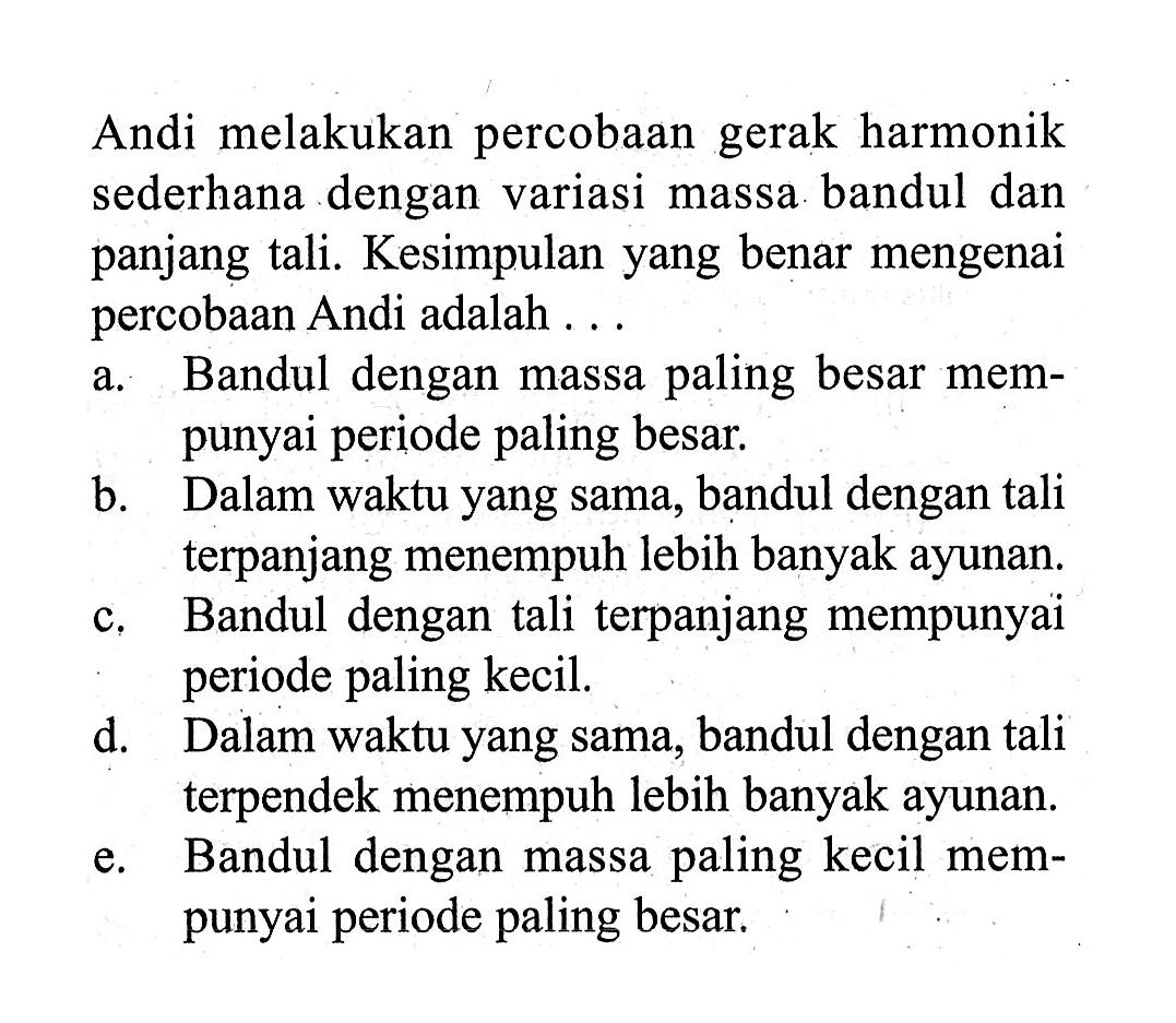 Andi melakukan percobaan gerak harmonik sederhana dengan variasi massa bandul dan panjang tali. Kesimpulan yang benar mengenai percobaan Andi adalah ...a. Bandul dengan massa paling besar mempunyai periode paling besar.b. Dalam waktu yang sama, bandul dengan tali terpanjang menempuh lebih banyak ayunan.c. Bandul dengan tali terpanjang mempunyai periode paling kecil.d. Dalam waktu yang sama, bandul dengan tali terpendek menempuh lebih banyak ayunan.e. Bandul dengan massa paling kecil mempunyai periode paling besar.