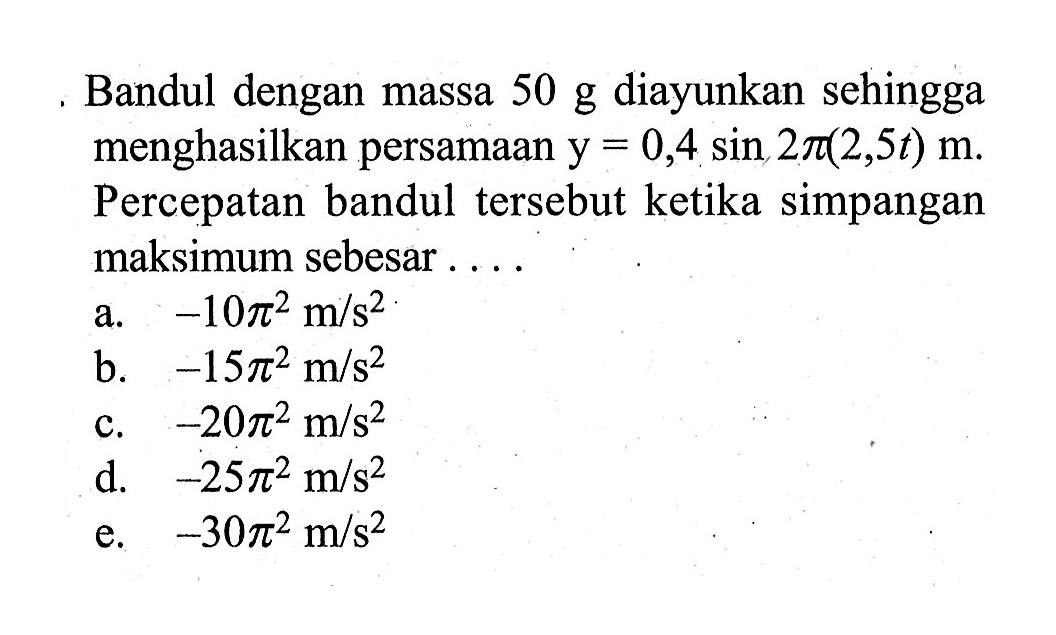 Bandul dengan massa 50 g diayunkan sehingga menghasilkan persamaan y=0,4 sin 2pi(2,5 t) m. Percepatan bandul tersebut ketika simpangan maksimum sebesar....