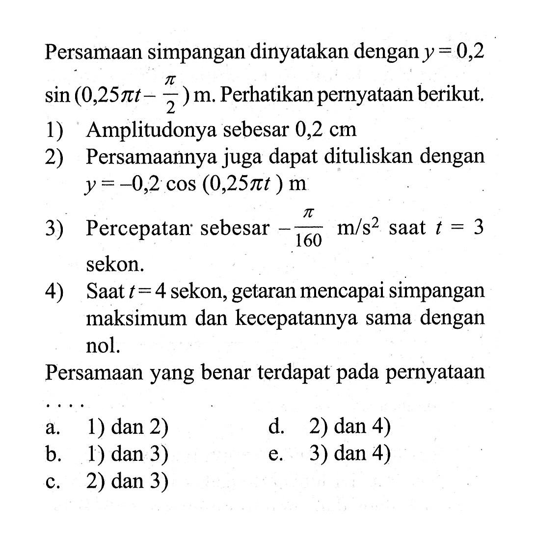 Persamaan simpangan dinyatakan dengan y=0,2 sin (0,25 pit-pi/2) m. Perhatikan pernyataan berikut. 1) Amplitudonya sebesar 0,2 cm 2) Persamaannya juga dapat dituliskan dengan y=-0,2 cos (0,25 pi t) m  3) Percepatan sebesar -pi/160 m/s^2 saat t=3 sekon. 4) Saat t=4 sekon, getaran mencapai simpangan maksimum dan kecepatannya sama dengan nol. Persamaan yang benar terdapat pada pernyataan a. 1) dan 2) b. 1) dan 3) c. 2) dan 3) d. 2) dan 4) e. 3) dan 4)