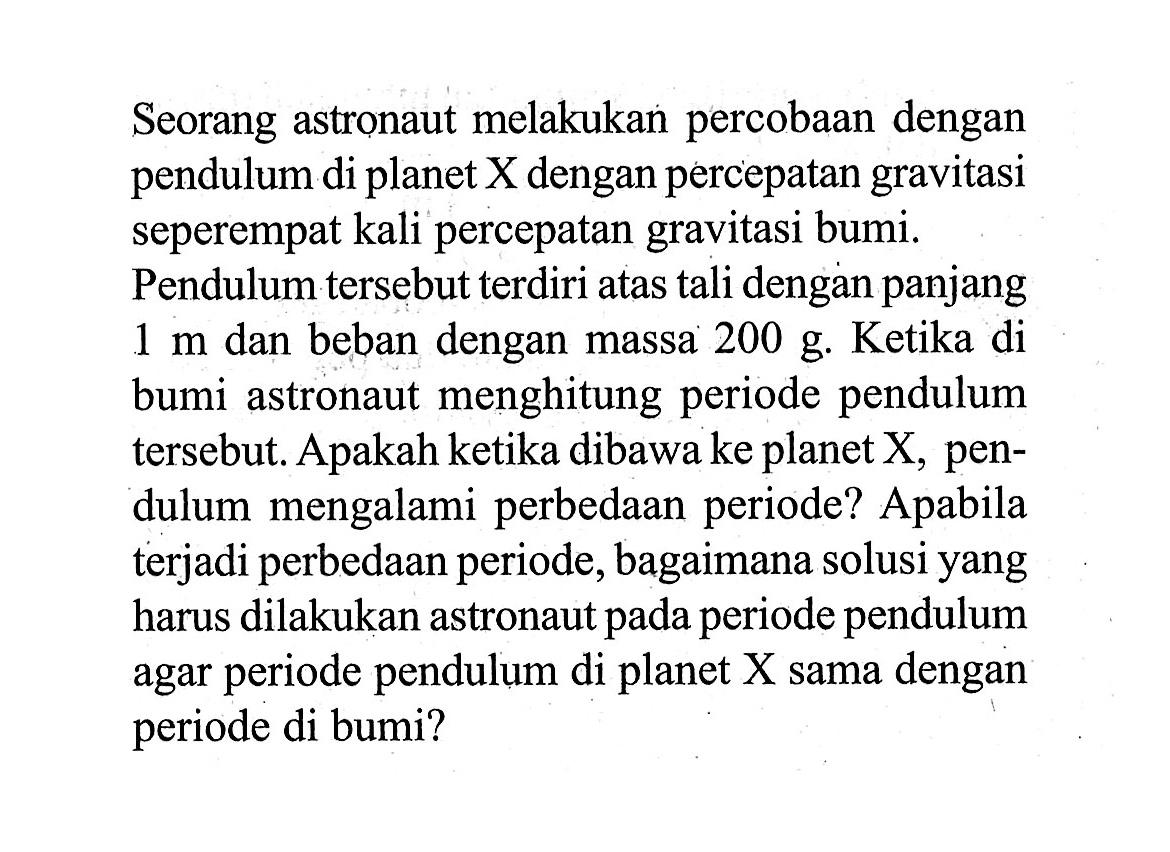 Seorang astronaut melakukan percobaan dengan pendulum di planet X dengan percepatan gravitasi seperempat kali percepatan gravitasi bumi. Pendulum tersebut terdiri atas tali dengan panjang  1 m  dan beban dengan massa  200 g. Ketika di bumi astronaut menghitung periode pendulum tersebut. Apakah ketika dibawa ke planet  X , pendulum mengalami perbedaan periode? Apabila terjadi perbedaan periode, bagaimana solusi yang harus dilakukan astronaut pada periode pendulum agar periode pendulum di planet  X  sama dengan periode di bumi?