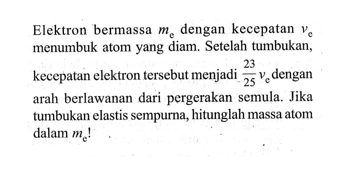 Elektron bermassa me dengan kecepatan ve  menumbuk atom yang diam. Setelah tumbukan, kecepatan elektron tersebut menjadi 23/25 ve  dengan arah berlawanan dari pergerakan semula. Jika tumbukan elastis sempurna, hitunglah massa atom dalam me!