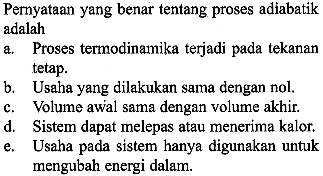 Pernyataan yang benar tentang proses adiabatik adalaha. Proses termodinamika terjadi pada tekanan tetap.b. Usaha yang dilakukan sama dengan nol.c. Volume awal sama dengan volume akhir.d. Sistem dapat melepas atau menerima kalor.e. Usaha pada sistem hanya digunakan untuk mengubah energi dalam.