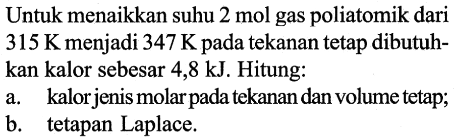 Untuk menaikkan suhu 2 mol gas poliatomik dari 315 K menjadi 347 K pada tekanan tetap dibutuh- kan kalor sebesar 4,8 kJ. Hitung: a. kalorjenis molar pada tekanan dan volume tetap; b. tetapan Laplace.