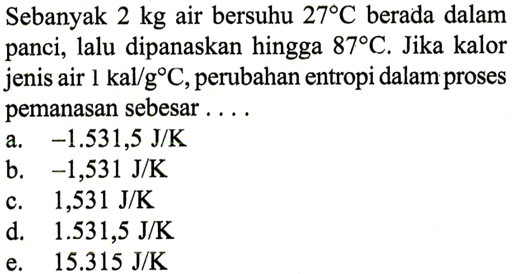 Sebanyak  2 kg  air bersuhu  27 C  berada dalam panci, lalu dipanaskan hingga  87 C. Jika kalor jenis air  1 kal/g C, perubahan entropi dalam proses pemanasan sebesar ....