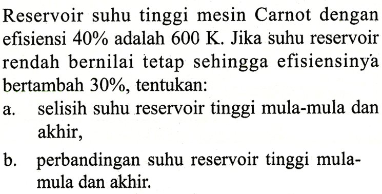 Reservoir suhu tinggi mesin Carnot dengan efisiensi 40% adalah 600 K. Jika suhu reservoir rendah bernilai tetap sehingga efisiensinya bertambah 30%, tentukan: a. selisih suhu reservoir tinggi mula-mula dan akhir, b. perbandingan suhu reservoir tinggi mulamula dan akhir. 