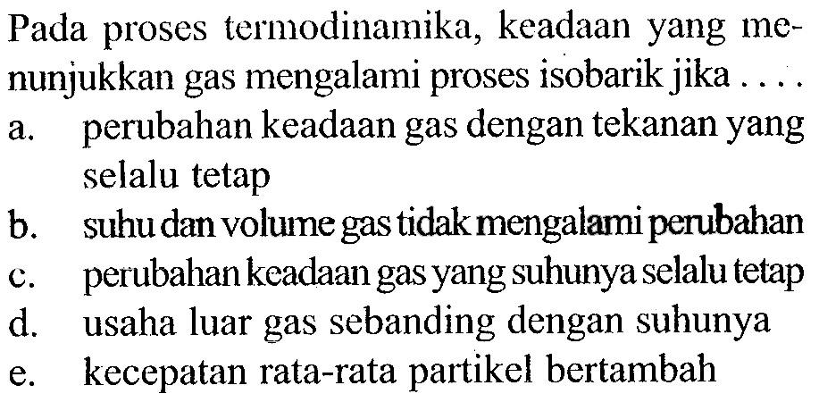 Pada proses termodinamika, keadaan yang menunjukkan gas mengalami proses isobarik jika ....a. perubahan keadaan gas dengan tekanan yang selalu tetapb. suhu dan volume gas tidak mengalami perubahanc. perubahan keadaan gas yang suhunya selalu tetapd. usaha luar gas sebanding dengan suhunyae. kecepatan rata-rata partikel bertambah