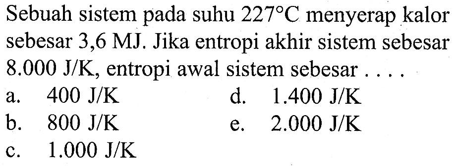 Sebuah sistem pada suhu 227 C menyerap kalor sebesar 3,6 MJ. Jika entropi akhir sistem sebesar 8.000 J/K, entropi awal sistem sebesar ....