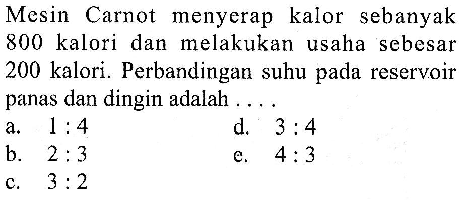 Mesin Carnot menyerap kalor sebanyak 800 kalori dan melakukan usaha sebesar 200 kalori. Perbandingan suhu pada reservoir panas dan dingin adalah ....