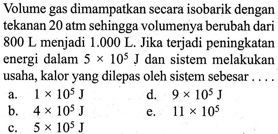 Volume gas dimampatkan secara isobarik dengan tekanan  20 atm  sehingga volumenya berubah dari  800 L  menjadi  1.000 L . Jika terjadi peningkatan energi dalam  5 x 10^5 J  dan sistem melakukan usaha, kalor yang dilepas oleh sistem sebesar....