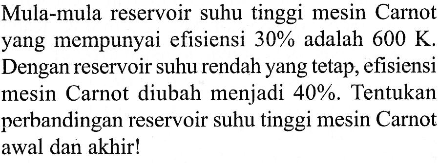 Mula-mula reservoir suhu tinggi mesin Carnot yang mempunyai efisiensi  30%  adalah  600 K . Dengan reservoir suhu rendah yang tetap, efisiensi mesin Carnot diubah menjadi  40% . Tentukan perbandingan reservoir suhu tinggi mesin Carnot awal dan akhir!