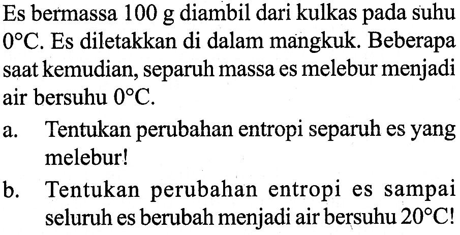 Es bermassa 100 g diambil dari kulkas pada suhu 0 C. Es diletakkan di dalam mangkuk. Beberapa saat kemudian, separuh massa es melebur menjadi air bersuhu 0 C.
a. Tentukan perubahan entropi separuh es yang melebur!
b. Tentukan perubahan entropi es sampai seluruh es berubah menjadi air bersuhu 20 C !