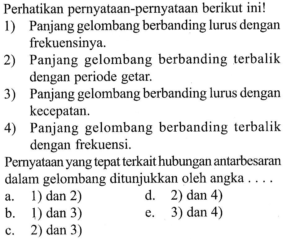 perhatikan pernyataan-pernyataan berikut ini!1) Panjang gelombang berbanding lurus dengan frekuensinya.2) Panjang gelombang berbanding terbalik dengan periode getar.3) Panjang gelombang berbanding lurus dengan kecepatan.4) Panjang gelombang berbanding terbalik dengan frekuensi.Pernyataan yang tepat terkait hubungan antarbesaran dalam gelombang ditunjukkan oleh angka  ... .