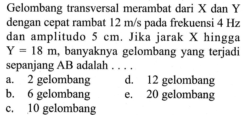 Gelombang transversal merambat dari  X  dan  Y  dengan cepat rambat  12 m/s  pada frekuensi  4 Hz  dan amplitudo  5 cm . Jika jarak X hingga  Y=18 m , banyaknya gelombang yang terjadi sepanjang  AB  adalah  ... .