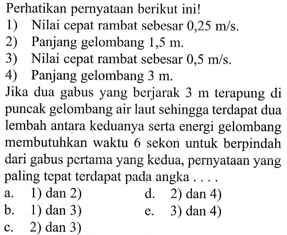 Perhatikan pernyataan berikut ini!1) Nilai cepat rambat sebesar  0,25 m/s .2) Panjang gelombang  1,5 m .3) Nilai cepat rambat sebesar  0,5 m/s .4) Panjang gelombang  3 m .Jika dua gabus yang berjarak  3 m terapung di puncak gelombang air laut sehingga terdapat dua lembah antara keduanya serta energi gelombang membutuhkan waktu 6 sekon untuk berpindah dari gabus pertama yang kedua, pernyataan yang paling tepat terdapat pada angka  ... .a. 1) dan 2)d. 2) dan 4)b. 1) dan 3)e. 3) dan 4)