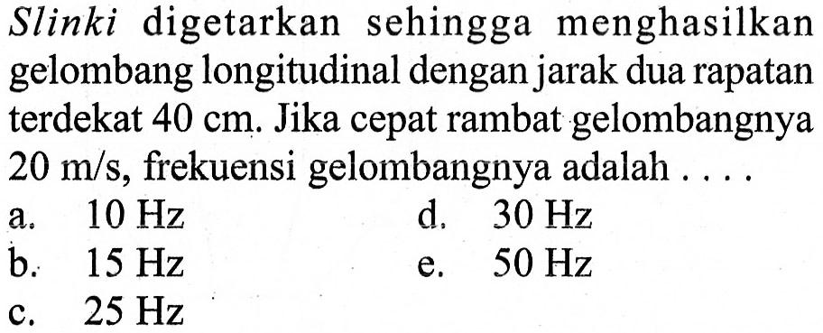 Slinki digetarkan sehingga menghasilkan gelombang longitudinal dengan jarak dua rapatan terdekat 40 cm . Jika cepat rambat gelombangnya 20 m/s, frekuensi gelombangnya adalah  ... .