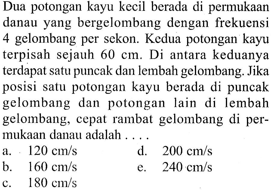 Dua potongan kayu kecil berada di permukaandanau yang bergelombang dengan frekuensi4 gelombang per sekon. Kedua potongan kayuterpisah sejauh  60 cm. Di antara keduanyaterdapat satu puncak dan lembah gelombang. Jikaposisi satu potongan kayu berada di puncakgelombang dan potongan lain di lembahgelombang, cepat rambat gelombang di per-mukaan danau adalah .... 