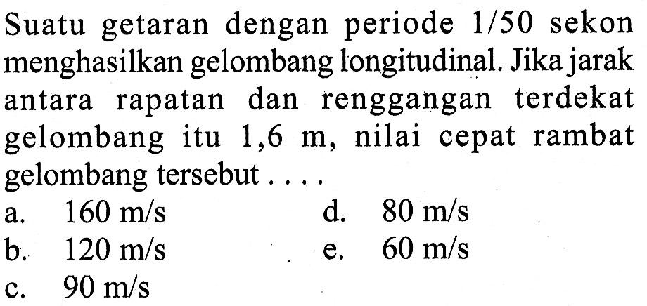 Suatu getaran dengan periode 1/50 sekon menghasilkan gelombang longitudinal. Jika jarak antara rapatan dan renggangan terdekat gelombang itu 1,6 m, nilai cepat rambat gelombang tersebut ....