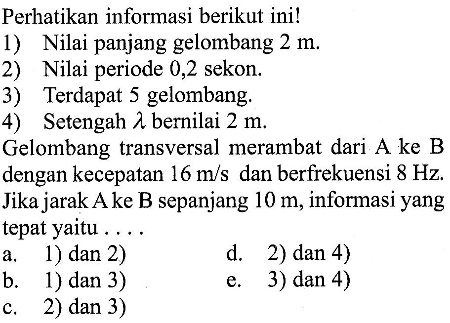 Perhatikan informasi berikut ini!1) Nilai panjang gelombang 2 m .2) Nilai periode 0,2 sekon.3) Terdapat 5 gelombang.4) Setengah lambda bernilai 2 m.Gelombang transversal merambat dari A ke B dengan kecepatan 16 m/s dan berfrekuensi  8 Hz. Jika jarak A ke B sepanjang 10 m, informasi yang tepat yaitu...