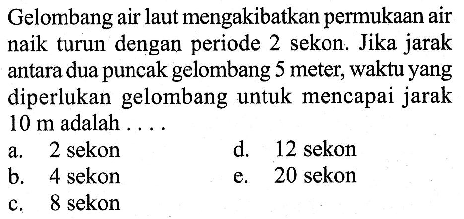 Gelombang air laut mengakibatkan permukaan air naik turun dengan periode 2 sekon. Jika jarak antara dua puncak gelombang 5 meter, waktu yang diperlukan gelombang untuk mencapai jarak  10 m  adalah ....