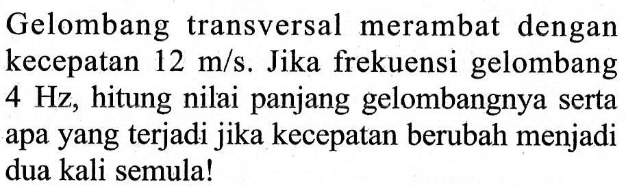 Gelombang transversal merambat dengan kecepatan 12 m/s. Jika frekuensi gelombang 4 Hz, hitung nilai panjang gelombangnya serta apa yang terjadi jika kecepatan berubah menjadi dua kali semula! 