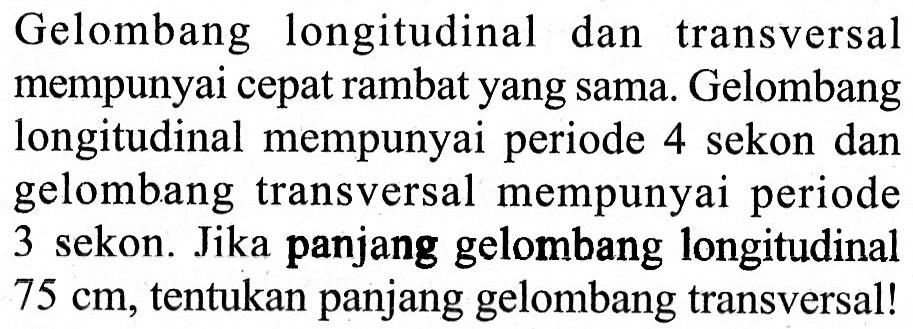 Gelombang longitudinal dan transversal mempunyai cepat rambat yang sama. Gelombang longitudinal mempunyai periode 4 sekon dan gelombang transversal mempunyai periode 3 sekon. Jika panjang gelombang longitudinal 75 cm, tentukan panjang gelombang transversal!