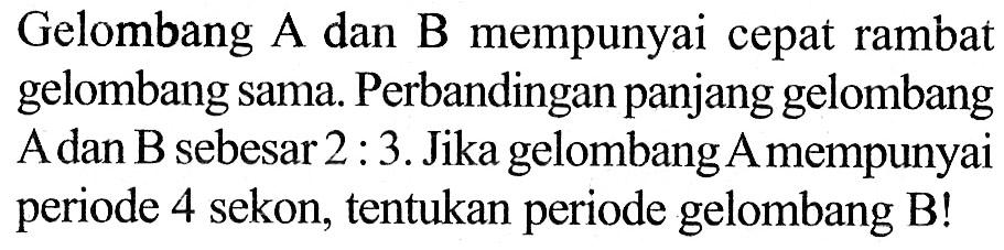 Gelombang A dan B mempunyai cepat rambat gelombang sama. Perbandingan panjang gelombang Adan B sebesar 2:3. Jika gelombang A mempunyai periode 4 sekon, tentukan periode gelombang B!