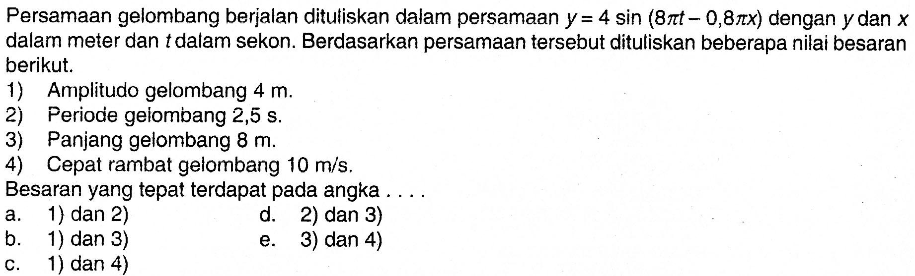 Persamaan gelombang berjalan dituliskan dalam persamaan  y=4 sin(8 pi t-0,8 pi x) dengan  y  dan  x dalam meter dan tdalam sekon. Berdasarkan persamaan tersebut dituliskan beberapa nilai besaranberikut.1) Amplitudo gelombang  4 m .2) Periode geiombang 2,5 s .3) Panjang gelombang 8 m.4) Cepat rambat gelombang 10 m/s. Besaran yang tepat terdapat pada angka... 