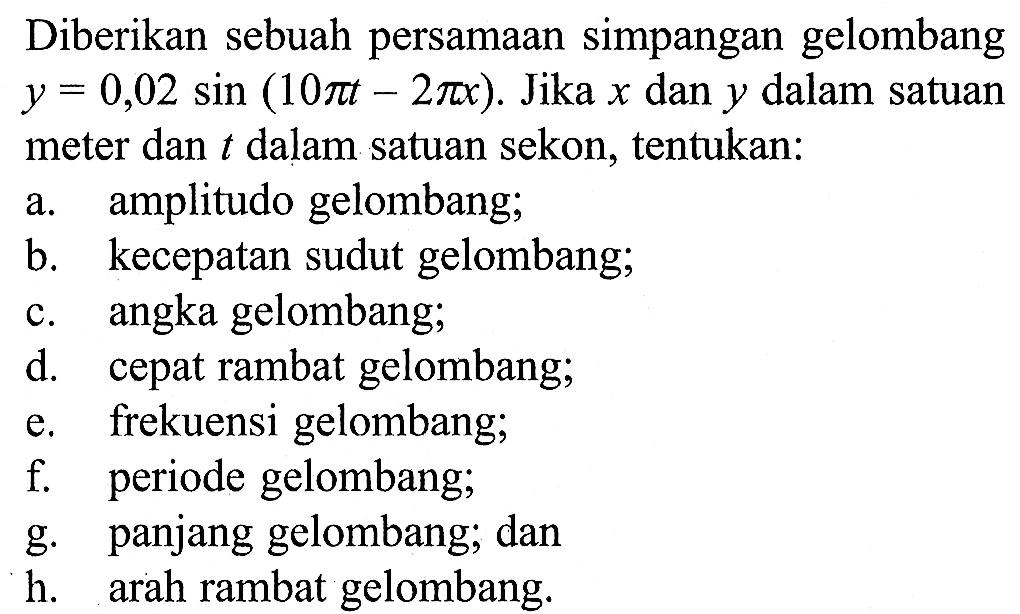 Diberikan sebuah persamaan simpangan gelombang y=0,02 sin (10 pi t-2 pi x). Jika x dan y dalam satuan meter dan t dalam satuan sekon, tentukan:a. amplitudo gelombang;b. kecepatan sudut gelombang;c. angka gelombang;d. cepat rambat gelombang;e. frekuensi gelombang;f. periode gelombang;g. panjang gelombang; danh. arah rambat gelombang.