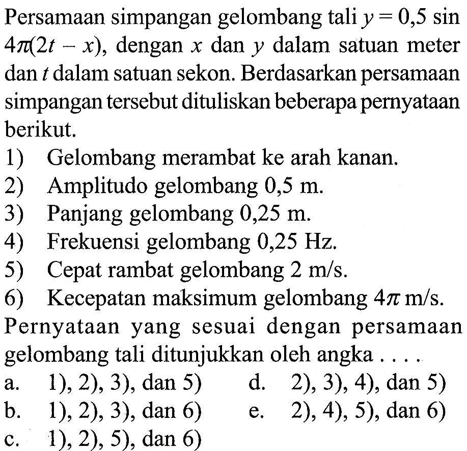 Persamaan simpangan gelombang  tali  y=0,5 sin   4 pi(2t-x) , dengan  x  dan  y  dalam satuan meter dan t  dalam satuan sekon. Berdasarkan persamaan simpangan  tersebut dituliskan beberapa pernyataan berikut.1) Gelombang merambat ke arah kanan.2) Amplitudo gelombang  0,5 m .3) Panjang gelombang  0,25 m .4) Frekuensi gelombang  0,25 Hz .5) Cepat rambat gelombang  2 m/s .6) Kecepatan maksimum gelombang  4 pi m/s .Pernyataan yang sesuai dengan persamaan gelombang  tali ditunjukkan oleh angka ...a. 1), 2), 3), dan 5)
d. 2), 3), 4), dan 5)
b. 1), 2), 3), dan 6)
e. 2), 4), 5), dan 6)