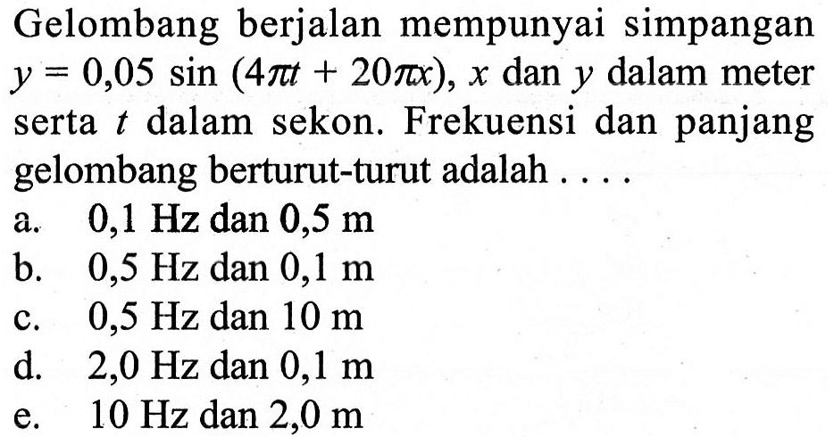 Gelombang berjalan mempunyai simpangan y=0,05 sin(4 pi t+20 pi x), x dan y dalam meter serta t dalam sekon. Frekuensi dan panjang gelombang berturut-turut adalah ....