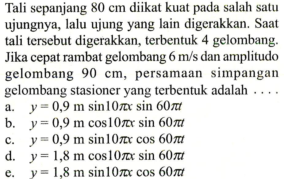 Tali sepanjang 80 cm diikat kuat pada salah satu ujungnya, lalu ujung yang lain digerakkan. Saat tali tersebut digerakkan, terbentuk 4 gelombang. Jika cepat rambat gelombang 6 m/s dan amplitudo gelombang 90 cm, persamaan simpangan gelombang stasioner yang terbentuk adalah....