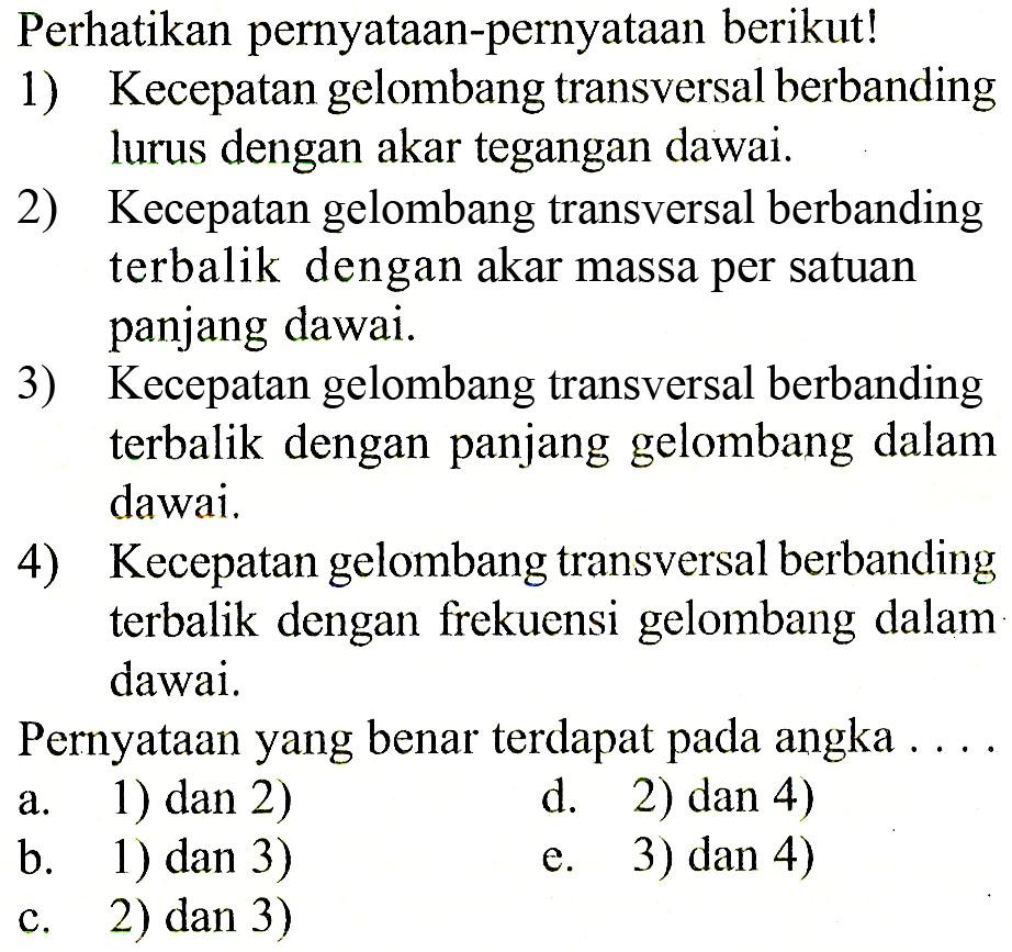 Perhatikan pernyataan-pernyataan berikut!1) Kecepatan gelombangtransversal berbanding lurus dengan akar tegangan dawai.2) Kecepatan gelombangtransversal berbandingterbalik dengan akar massa per satuan panjang dawai.3) Kecepatan gelombangtransversal berbandingterbalik dengan panjang gelombang dalam dawai.4) Kecepatan gelombangtransversal berbandingterbalik dengan frekuensi gelombang dalam dawai.Pernyataan yang benar terdapat pada angka ...a. 1) dan 2)d. 2) dan 4)b. 1) dan 3)e. 3) dan 4)c. 2) dan 3)