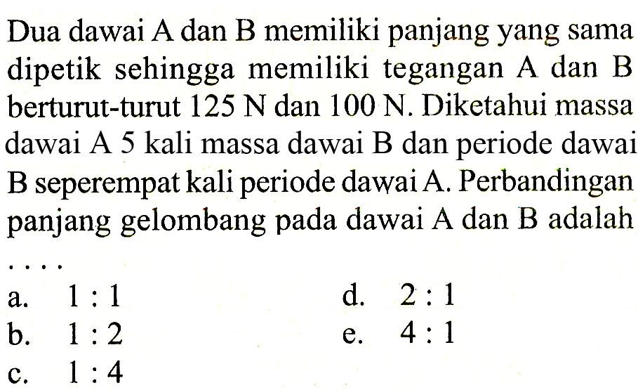 Dua dawai A dan B memiliki panjang yang sama dipetik sehingga memiliki tegangan A dan B berturut-turut  125 N  dan  100 N . Diketahui massa dawai A 5 kali massa dawai B dan periode dawai B seperempat kali periode dawai A. Perbandingan panjang gelombang pada dawai A dan B adalah