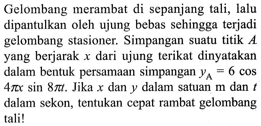 Gelombang merambat di sepanjang tali, lalu dipantulkan oleh ujung bebas sehingga terjadi gelombang stasioner. Simpangan suatu titik A yang berjarak x dari ujung terikat dinyatakan dalam bentuk persamaan simpangan yA=6 cos (4 pi x) sin (8 pi t). Jika x dan y dalam satuan m dan t dalam sekon, tentukan cepat rambat gelombang tali!