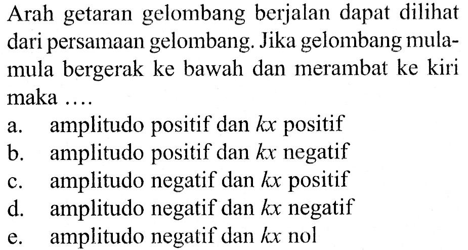 Arah getaran gelombang berjalan dapat dilihat dari persamaan gelombang. Jika gelombang mula-mula bergerak ke bawah dan merambat ke kiri maka ... a. amplitudo positif dan kx positif b. amplitudo positif dan kx negatif c. amplitudo negatif dan kx positif d. amplitudo negatif dan kx negatif e. amplitudo negatif dan kx nol