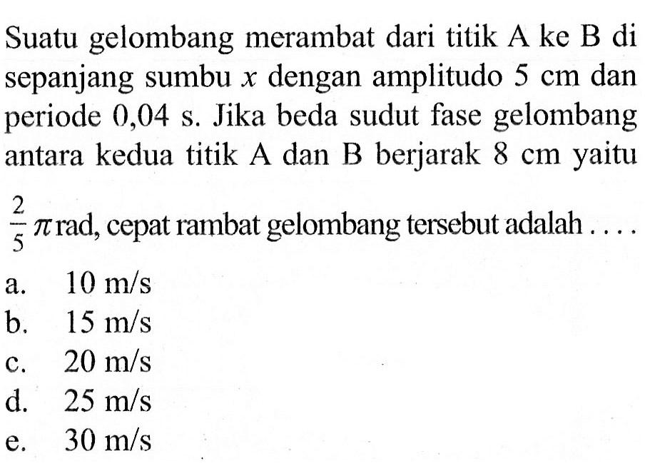 Suatu gelombang merambat dari titik A ke B di sepanjang sumbu x dengan amplitudo 5 cm dan periode 0,04 s. Jika beda sudut fase gelombang antara kedua titik A dan B berjarak 8 cm yaitu 2/5 pi rad, cepat rambat gelombang tersebut adalah ...