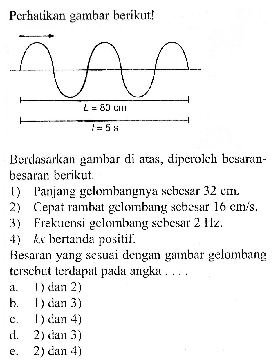 Perhatikan gambar berikut! L=80 cm t=5 s Berdasarkan gambar di atas, diperoleh besaran-besaran berikut. 1) Panjang gelombangnya sebesar 32 cm. 2) Cepat rambat gelombang sebesar 16 cm/s. 3) Frekuensi gelombang sebesar 2 Hz. 4) kx bertanda positif. Besaran yang sesuai dengan gambar gelombang tersebut terdapat pada angka .... 