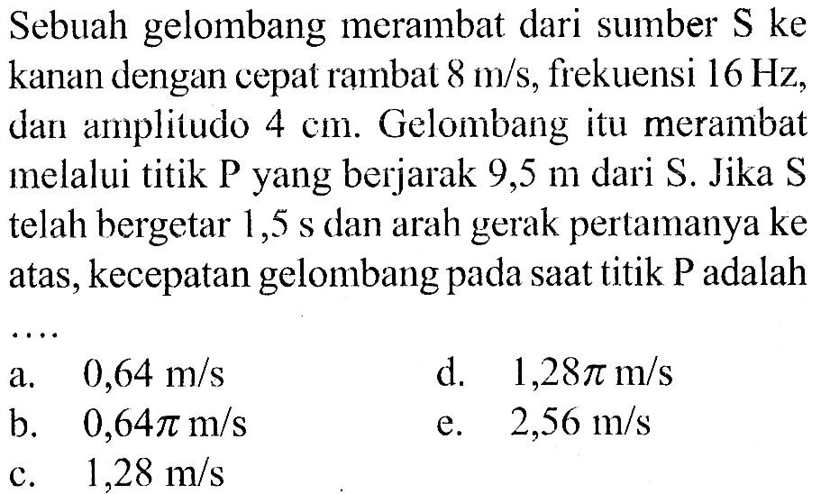 Sebuah gelombang merambat dari sumber S ke kanan dengan cepat rambat 8 m/s, frekuensi 16 Hz, dan amplitudo 4 cm. Gelombang itu merambat melalui titik P yang berjarak 9,5 m dari S. Jika S telah bergetar 1,5 s dan arah gerak pertamanya ke atas, kecepatan gelombang pada saat titik P adalah ....