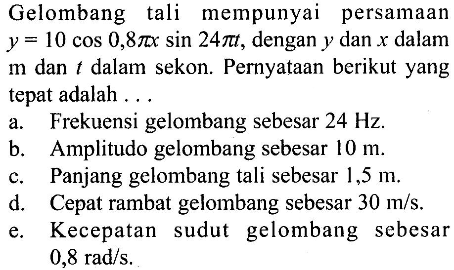 Gelombang  tali mempunyai persamaan  y=10 cos 0,8 pi x sin 24 pit , dengan  y  dan  x  dalam  m  dan t  dalam sekon. Pernyataan berikut yang tepat adalah ...a. Frekuensi gelombang sebesar  24 Hz .b. Amplitudo gelombang sebesar  10 m .c. Panjang gelombang  tali sebesar  1,5 m .d. Cepat rambat gelombang sebesar  30 m/s .e. Kecepatan sudut gelombang sebesar  0,8 rad/s .